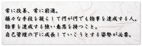 常に改善、常に前進。
様々な手段を凝らして何が何でも物事を達成する人。
物事を達成する強い意思を持つこと。
自己管理の下に成長していこうとする姿勢が必要。